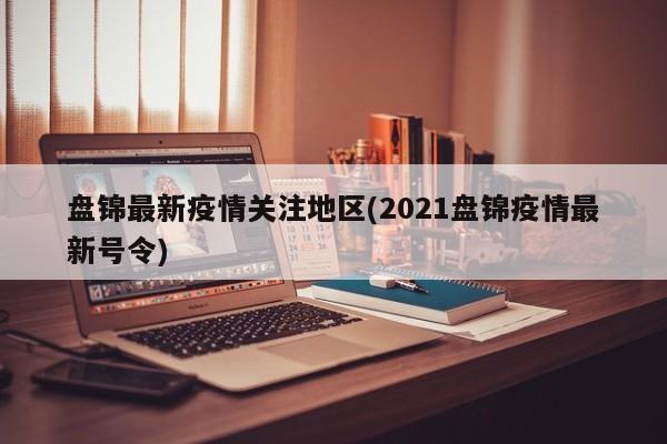 盘锦最新疫情关注地区(2021盘锦疫情最新号令)