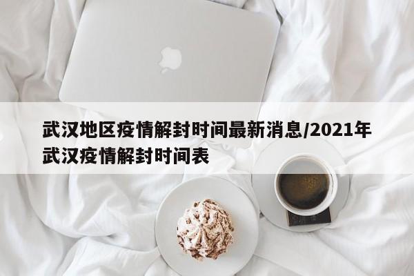 武汉地区疫情解封时间最新消息/2021年武汉疫情解封时间表