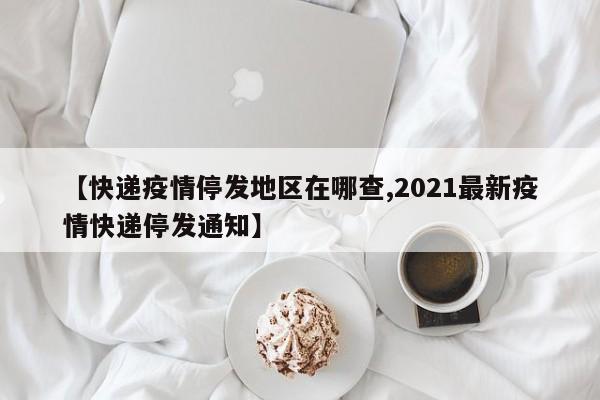 【快递疫情停发地区在哪查,2021最新疫情快递停发通知】