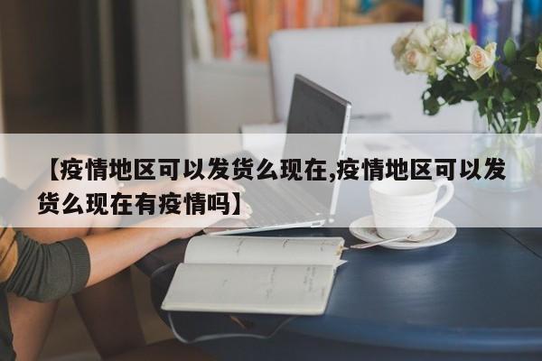 【疫情地区可以发货么现在,疫情地区可以发货么现在有疫情吗】